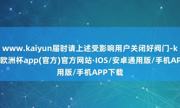 www.kaiyun届时请上述受影响用户关闭好阀门-kaiyun欧洲杯app(官方)官方网站·IOS/安卓通用版/手机APP下载