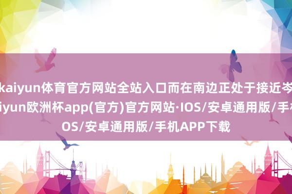 kaiyun体育官方网站全站入口而在南边正处于接近岑岭时间-kaiyun欧洲杯app(官方)官方网站·IOS/安卓通用版/手机APP下载