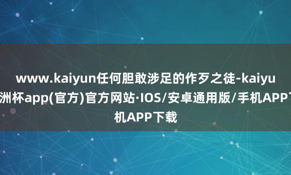 www.kaiyun任何胆敢涉足的作歹之徒-kaiyun欧洲杯app(官方)官方网站·IOS/安卓通用版/手机APP下载
