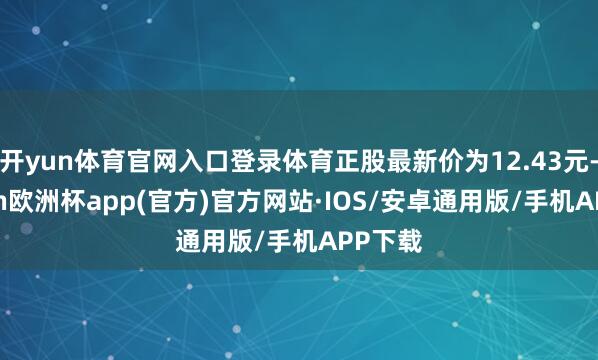 开yun体育官网入口登录体育正股最新价为12.43元-kaiyun欧洲杯app(官方)官方网站·IOS/安卓通用版/手机APP下载