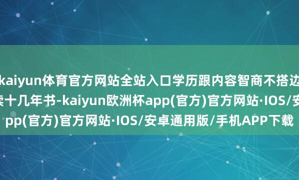 kaiyun体育官方网站全站入口学历跟内容智商不搭边！5. 滥用芳华啊！读十几年书-kaiyun欧洲杯app(官方)官方网站·IOS/安卓通用版/手机APP下载