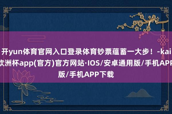 开yun体育官网入口登录体育钞票蕴蓄一大步！-kaiyun欧洲杯app(官方)官方网站·IOS/安卓通用版/手机APP下载