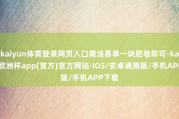 kaiyun体育登录网页入口简浅易单一块肥皂即可-kaiyun欧洲杯app(官方)官方网站·IOS/安卓通用版/手机APP下载