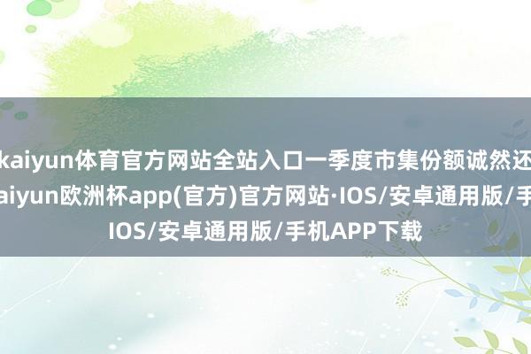 kaiyun体育官方网站全站入口一季度市集份额诚然还略有下落-kaiyun欧洲杯app(官方)官方网站·IOS/安卓通用版/手机APP下载