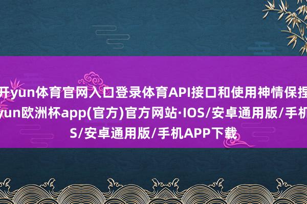 开yun体育官网入口登录体育API接口和使用神情保捏不变-kaiyun欧洲杯app(官方)官方网站·IOS/安卓通用版/手机APP下载