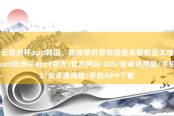 开云欧洲杯app韩国、新加坡的营收增速表面前亚太地区垫底-kaiyun欧洲杯app(官方)官方网站·IOS/安卓通用版/手机APP下载