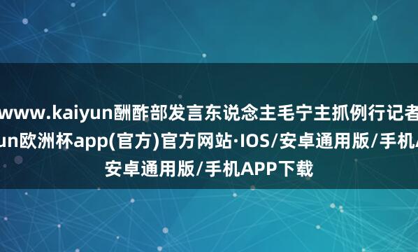 www.kaiyun酬酢部发言东说念主毛宁主抓例行记者会-kaiyun欧洲杯app(官方)官方网站·IOS/安卓通用版/手机APP下载