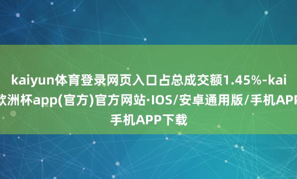 kaiyun体育登录网页入口占总成交额1.45%-kaiyun欧洲杯app(官方)官方网站·IOS/安卓通用版/手机APP下载