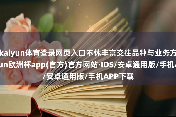 kaiyun体育登录网页入口不休丰富交往品种与业务方式-kaiyun欧洲杯app(官方)官方网站·IOS/安卓通用版/手机APP下载