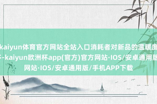 kaiyun体育官方网站全站入口消耗者对新品的温暖度和需求不休加多-kaiyun欧洲杯app(官方)官方网站·IOS/安卓通用版/手机APP下载