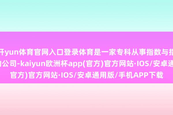 开yun体育官网入口登录体育是一家专科从事指数与指数化投资轮廓管事的公司-kaiyun欧洲杯app(官方)官方网站·IOS/安卓通用版/手机APP下载