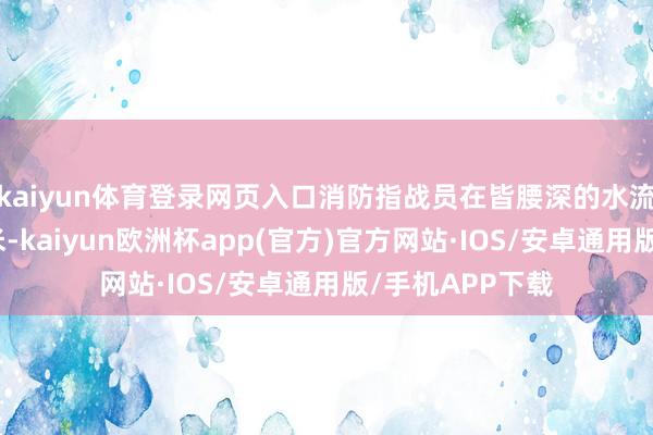 kaiyun体育登录网页入口消防指战员在皆腰深的水流中徒步突进百米-kaiyun欧洲杯app(官方)官方网站·IOS/安卓通用版/手机APP下载