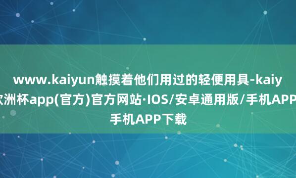 www.kaiyun触摸着他们用过的轻便用具-kaiyun欧洲杯app(官方)官方网站·IOS/安卓通用版/手机APP下载