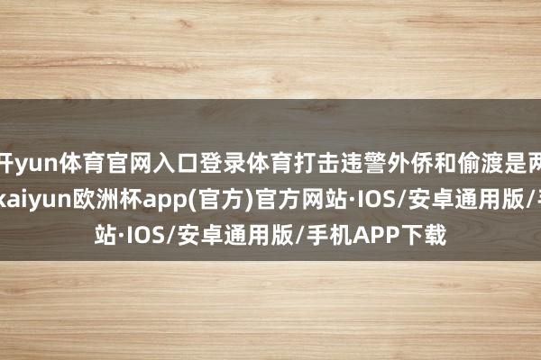 开yun体育官网入口登录体育打击违警外侨和偷渡是两国优先事项-kaiyun欧洲杯app(官方)官方网站·IOS/安卓通用版/手机APP下载