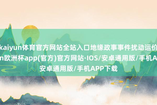 kaiyun体育官方网站全站入口地缘政事事件扰动运价-kaiyun欧洲杯app(官方)官方网站·IOS/安卓通用版/手机APP下载