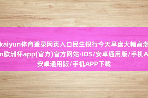 kaiyun体育登录网页入口民生银行今天早盘大幅高潮-kaiyun欧洲杯app(官方)官方网站·IOS/安卓通用版/手机APP下载