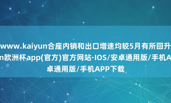 www.kaiyun合座内销和出口增速均较5月有所回升-kaiyun欧洲杯app(官方)官方网站·IOS/安卓通用版/手机APP下载