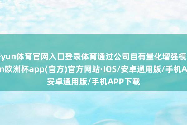开yun体育官网入口登录体育通过公司自有量化增强模子-kaiyun欧洲杯app(官方)官方网站·IOS/安卓通用版/手机APP下载