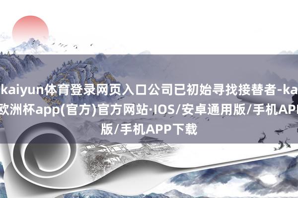 kaiyun体育登录网页入口公司已初始寻找接替者-kaiyun欧洲杯app(官方)官方网站·IOS/安卓通用版/手机APP下载
