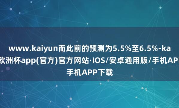 www.kaiyun而此前的预测为5.5%至6.5%-kaiyun欧洲杯app(官方)官方网站·IOS/安卓通用版/手机APP下载