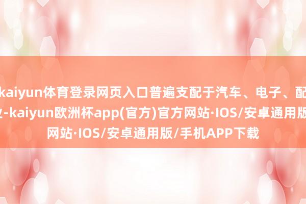 kaiyun体育登录网页入口普遍支配于汽车、电子、配置、化工等行业-kaiyun欧洲杯app(官方)官方网站·IOS/安卓通用版/手机APP下载