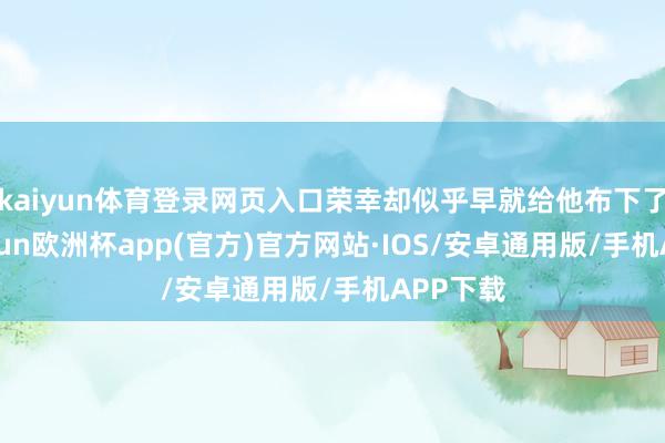kaiyun体育登录网页入口荣幸却似乎早就给他布下了网-kaiyun欧洲杯app(官方)官方网站·IOS/安卓通用版/手机APP下载