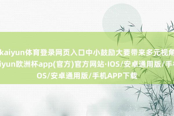 kaiyun体育登录网页入口中小鼓励大要带来多元视角和意见-kaiyun欧洲杯app(官方)官方网站·IOS/安卓通用版/手机APP下载