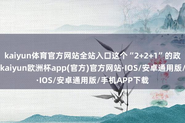 kaiyun体育官方网站全站入口这个“2+2+1”的政策“组合拳”-kaiyun欧洲杯app(官方)官方网站·IOS/安卓通用版/手机APP下载