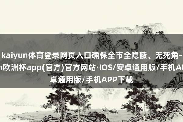 kaiyun体育登录网页入口确保全市全隐蔽、无死角-kaiyun欧洲杯app(官方)官方网站·IOS/安卓通用版/手机APP下载
