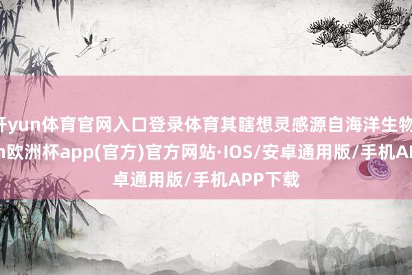 开yun体育官网入口登录体育其瞎想灵感源自海洋生物-kaiyun欧洲杯app(官方)官方网站·IOS/安卓通用版/手机APP下载