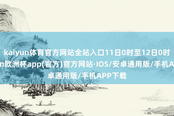 kaiyun体育官方网站全站入口11日0时至12日0时-kaiyun欧洲杯app(官方)官方网站·IOS/安卓通用版/手机APP下载