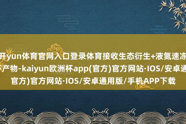 开yun体育官网入口登录体育接收生态衍生+液氮速冻技能的即食罗氏沼虾产物-kaiyun欧洲杯app(官方)官方网站·IOS/安卓通用版/手机APP下载