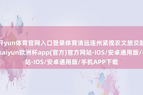 开yun体育官网入口登录体育清远连州紧捏农文旅交融发展的机遇-kaiyun欧洲杯app(官方)官方网站·IOS/安卓通用版/手机APP下载