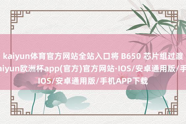 kaiyun体育官方网站全站入口将 B650 芯片组过渡到 B850-kaiyun欧洲杯app(官方)官方网站·IOS/安卓通用版/手机APP下载