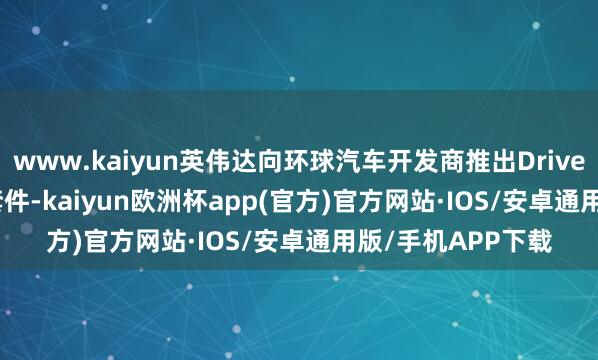 www.kaiyun英伟达向环球汽车开发商推出Drive AGX Thor开发套件-kaiyun欧洲杯app(官方)官方网站·IOS/安卓通用版/手机APP下载