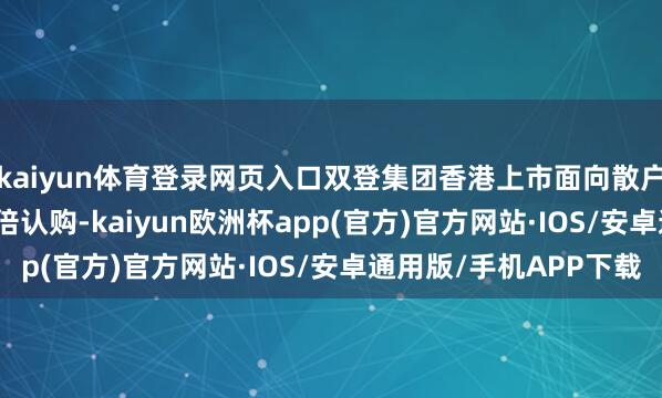 kaiyun体育登录网页入口双登集团香港上市面向散户部分赢得3876.25倍认购-kaiyun欧洲杯app(官方)官方网站·IOS/安卓通用版/手机APP下载