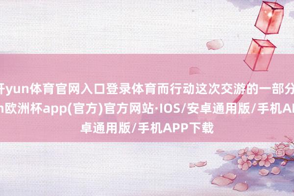 开yun体育官网入口登录体育而行动这次交游的一部分-kaiyun欧洲杯app(官方)官方网站·IOS/安卓通用版/手机APP下载