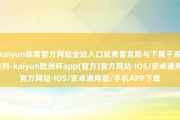 kaiyun体育官方网站全站入口就弗雷克斯与下属干系的访谒效力张开谈判-kaiyun欧洲杯app(官方)官方网站·IOS/安卓通用版/手机APP下载