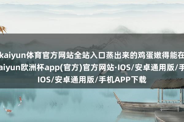 kaiyun体育官方网站全站入口蒸出来的鸡蛋嫩得能在舌尖舞蹈-kaiyun欧洲杯app(官方)官方网站·IOS/安卓通用版/手机APP下载
