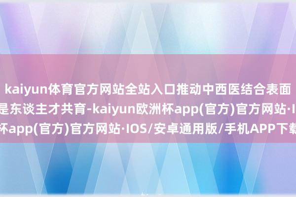 kaiyun体育官方网站全站入口推动中西医结合表面权衡和临床奉行；二是东谈主才共育-kaiyun欧洲杯app(官方)官方网站·IOS/安卓通用版/手机APP下载