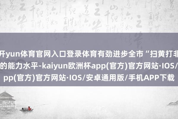 开yun体育官网入口登录体育有劲进步全市“扫黄打非”阵线职责主谈主员的能力水平-kaiyun欧洲杯app(官方)官方网站·IOS/安卓通用版/手机APP下载