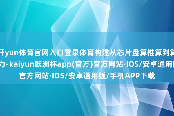 开yun体育官网入口登录体育构建从芯片盘算推算到算力就业的全栈智力-kaiyun欧洲杯app(官方)官方网站·IOS/安卓通用版/手机APP下载