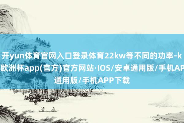 开yun体育官网入口登录体育22kw等不同的功率-kaiyun欧洲杯app(官方)官方网站·IOS/安卓通用版/手机APP下载