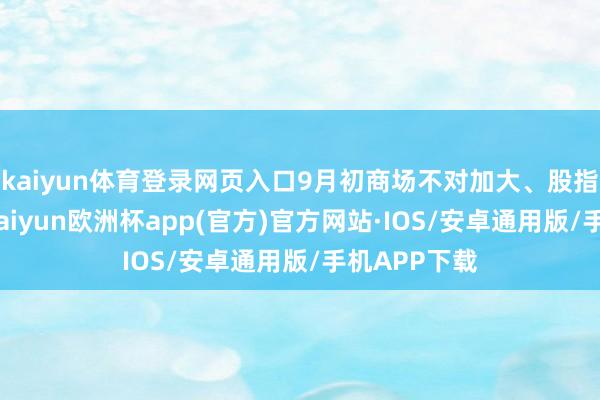 kaiyun体育登录网页入口9月初商场不对加大、股指有所变嫌-kaiyun欧洲杯app(官方)官方网站·IOS/安卓通用版/手机APP下载