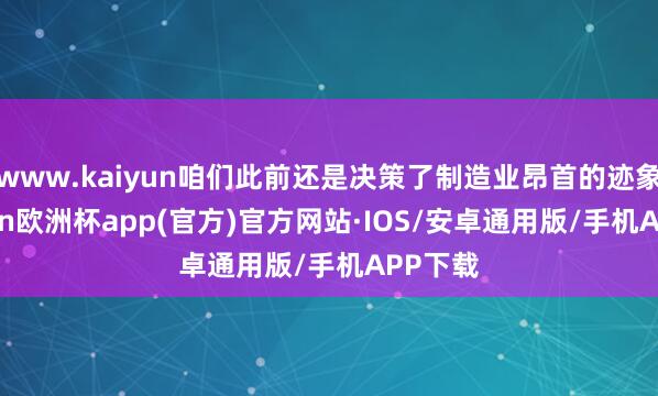 www.kaiyun咱们此前还是决策了制造业昂首的迹象-kaiyun欧洲杯app(官方)官方网站·IOS/安卓通用版/手机APP下载