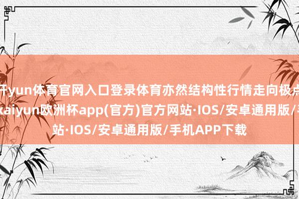 开yun体育官网入口登录体育亦然结构性行情走向极点的必要条目-kaiyun欧洲杯app(官方)官方网站·IOS/安卓通用版/手机APP下载