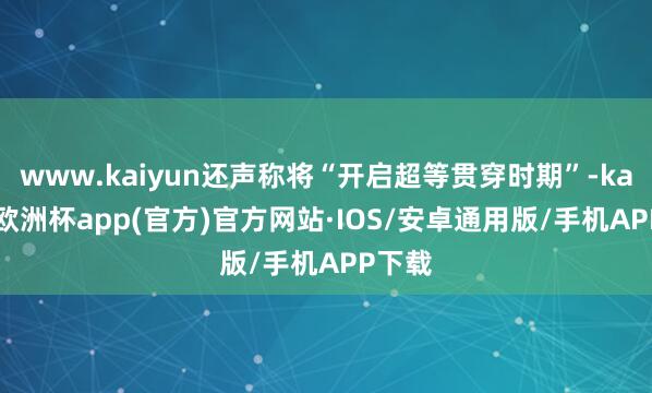 www.kaiyun还声称将“开启超等贯穿时期”-kaiyun欧洲杯app(官方)官方网站·IOS/安卓通用版/手机APP下载