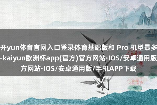 开yun体育官网入口登录体育基础版和 Pro 机型最多加 200 元回收-kaiyun欧洲杯app(官方)官方网站·IOS/安卓通用版/手机APP下载