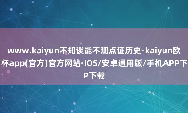 www.kaiyun不知谈能不观点证历史-kaiyun欧洲杯app(官方)官方网站·IOS/安卓通用版/手机APP下载
