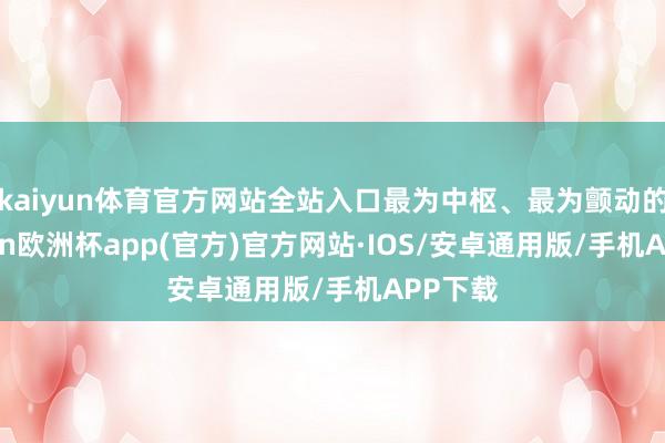 kaiyun体育官方网站全站入口最为中枢、最为颤动的-kaiyun欧洲杯app(官方)官方网站·IOS/安卓通用版/手机APP下载